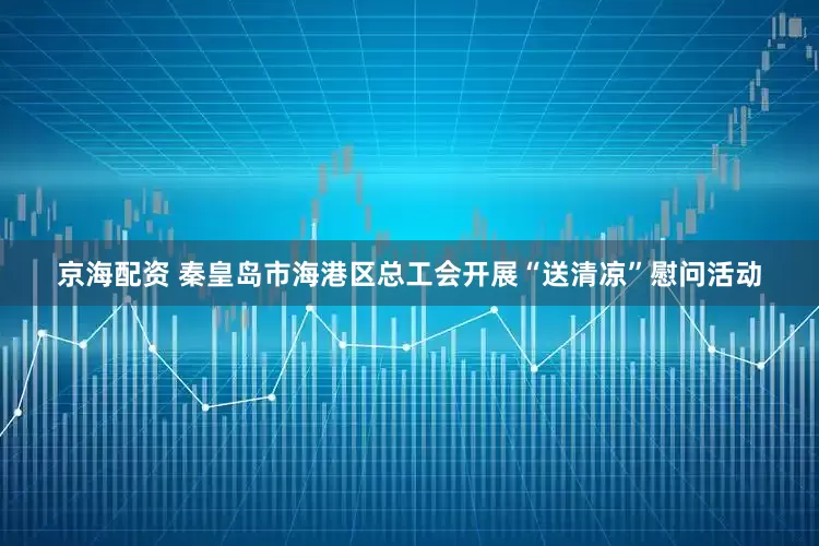 京海配资 秦皇岛市海港区总工会开展“送清凉”慰问活动