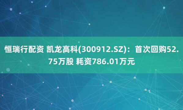 恒瑞行配资 凯龙高科(300912.SZ)：首次回购52.75万股 耗资786.01万元