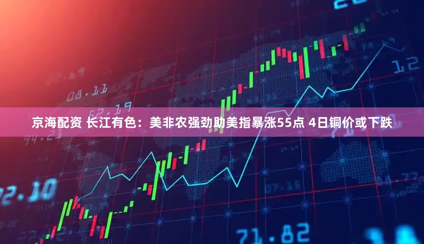 京海配资 长江有色：美非农强劲助美指暴涨55点 4日铜价或下跌