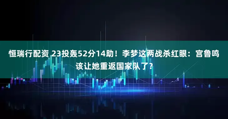 恒瑞行配资 23投轰52分14助！李梦这两战杀红眼：宫鲁鸣该让她重返国家队了？