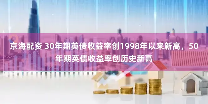 京海配资 30年期英债收益率创1998年以来新高，50年期英债收益率创历史新高