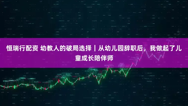 恒瑞行配资 幼教人的破局选择｜从幼儿园辞职后，我做起了儿童成长陪伴师