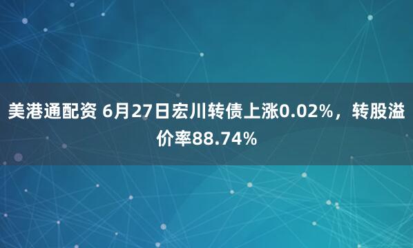 美港通配资 6月27日宏川转债上涨0.02%，转股溢价率88.74%