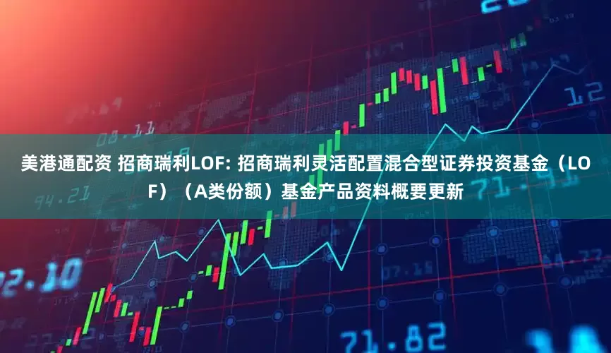 美港通配资 招商瑞利LOF: 招商瑞利灵活配置混合型证券投资基金（LOF）（A类份额）基金产品资料概要更新
