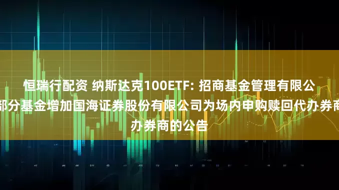 恒瑞行配资 纳斯达克100ETF: 招商基金管理有限公司旗下部分基金增加国海证券股份有限公司为场内申购赎回代办券商的公告
