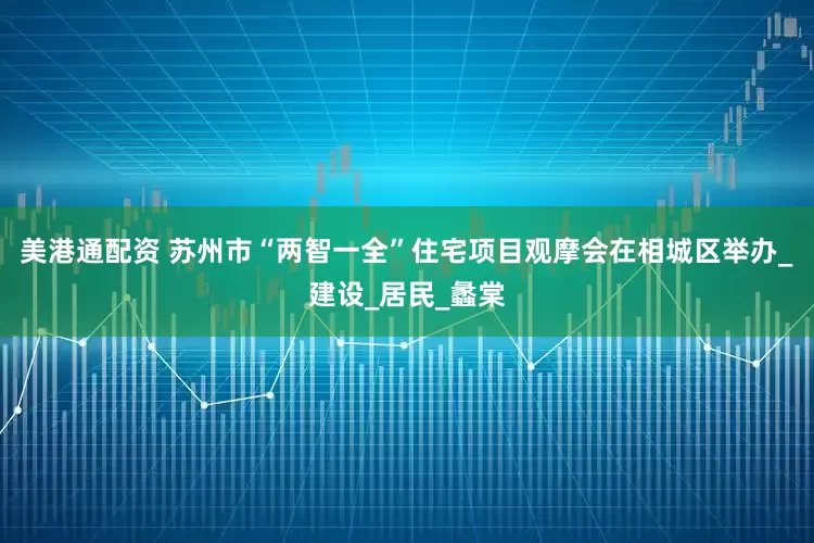 美港通配资 苏州市“两智一全”住宅项目观摩会在相城区举办_建设_居民_蠡棠