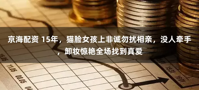 京海配资 15年，猫脸女孩上非诚勿扰相亲，没人牵手，卸妆惊艳全场找到真爱