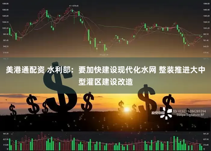 美港通配资 水利部：要加快建设现代化水网 整装推进大中型灌区建设改造